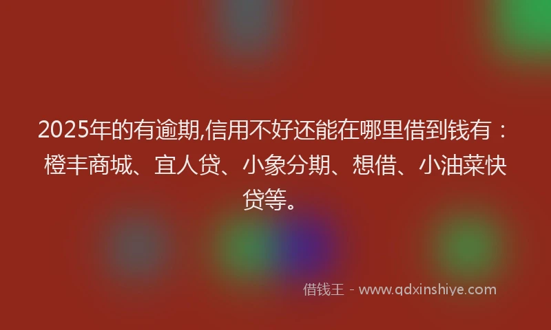 2025年的有逾期,信用不好还能在哪里借到钱有：橙丰商城、宜人贷、小象分期、想借、小油菜快贷等。