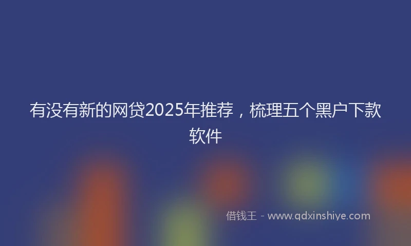 有没有新的网贷2025年推荐，梳理五个黑户下款软件