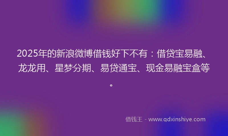 2025年的新浪微博借钱好下不有：借贷宝易融、龙龙用、星梦分期、易贷通宝、现金易融宝盒等。
