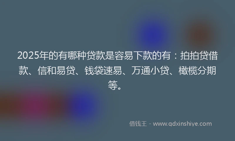 2025年的有哪种贷款是容易下款的有：拍拍贷借款、信和易贷、钱袋速易、万通小贷、橄榄分期等。