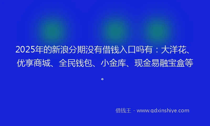 2025年的新浪分期没有借钱入口吗有：大洋花、优享商城、全民钱包、小金库、现金易融宝盒等。