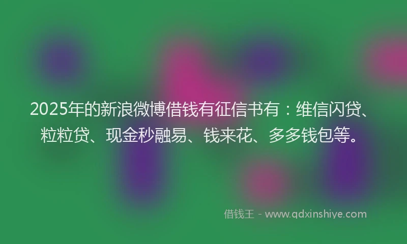 2025年的新浪微博借钱有征信书有：维信闪贷、粒粒贷、现金秒融易、钱来花、多多钱包等。