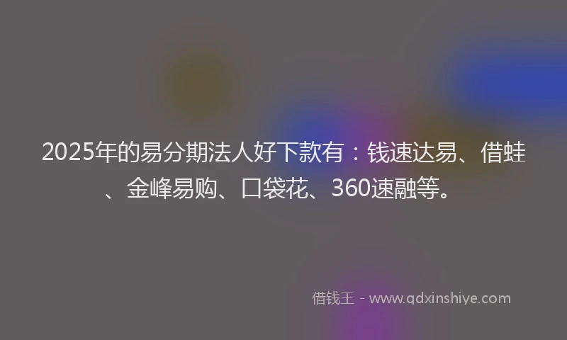 2025年的易分期法人好下款有：钱速达易、借蛙、金峰易购、口袋花、360速融等。
