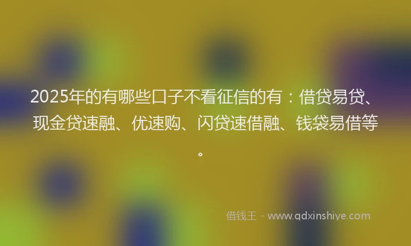2025年的有哪些口子不看征信的有：借贷易贷、现金贷速融、优速购、闪贷速借融、钱袋易借等。