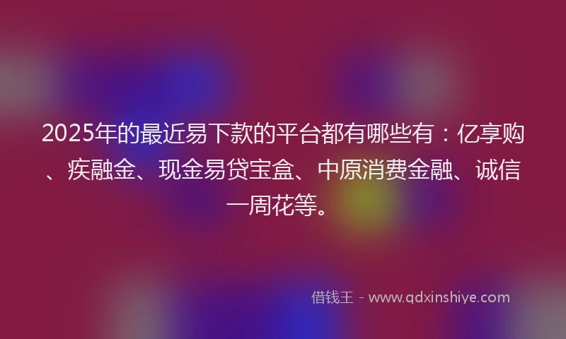 2025年的最近易下款的平台都有哪些有：亿享购、疾融金、现金易贷宝盒、中原消费金融、诚信一周花等。