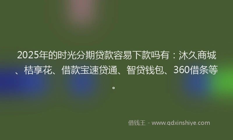 2025年的时光分期贷款容易下款吗有：沐久商城、桔享花、借款宝速贷通、智贷钱包、360借条等。