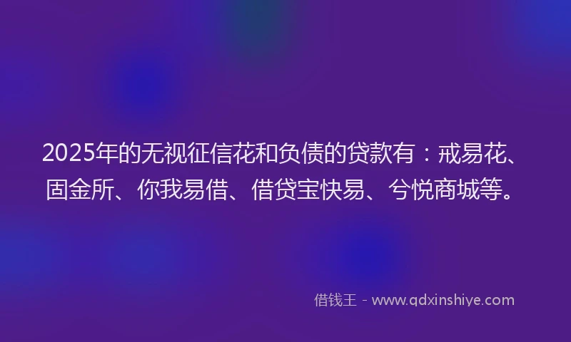 2025年的无视征信花和负债的贷款有：戒易花、固金所、你我易借、借贷宝快易、兮悦商城等。