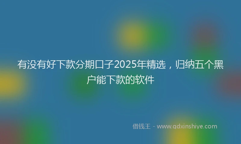 有没有好下款分期口子2025年精选，归纳五个黑户能下款的软件