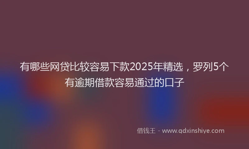 有哪些网贷比较容易下款2025年精选，罗列5个有逾期借款容易通过的口子