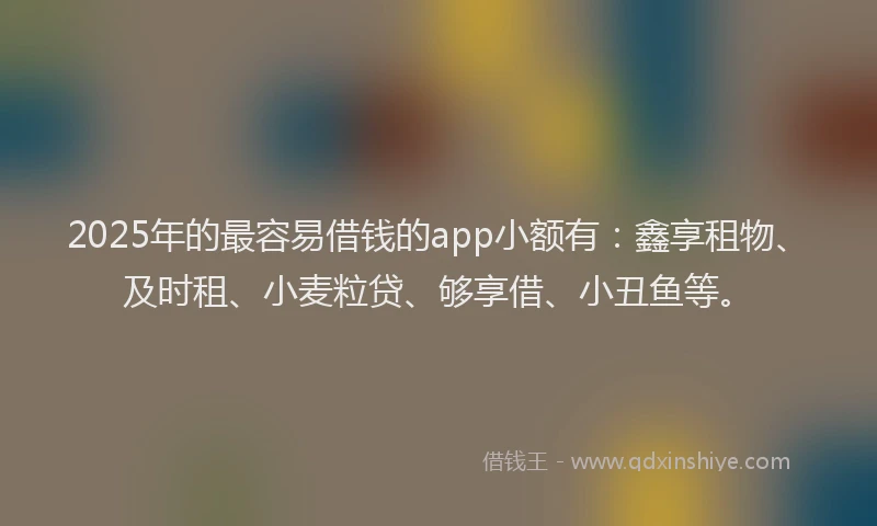 2025年的最容易借钱的app小额有：鑫享租物、及时租、小麦粒贷、够享借、小丑鱼等。