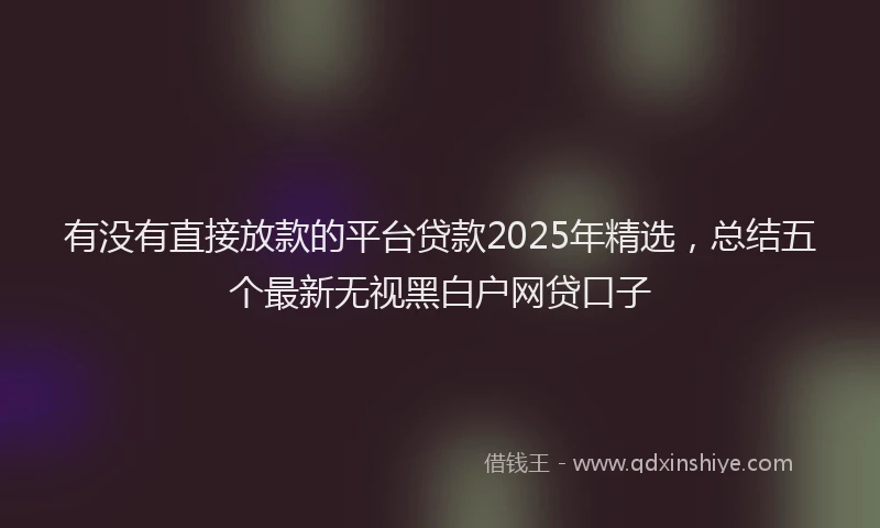 有没有直接放款的平台贷款2025年精选，总结五个最新无视黑白户网贷口子