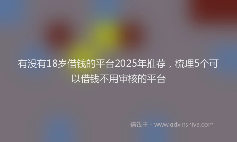 有没有18岁借钱的平台2025年推荐，梳理5个可以借钱不用审核的平台