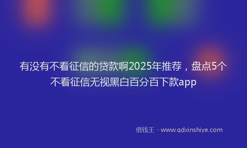 有没有不看征信的贷款啊2025年推荐，盘点5个不看征信无视黑白百分百下款app