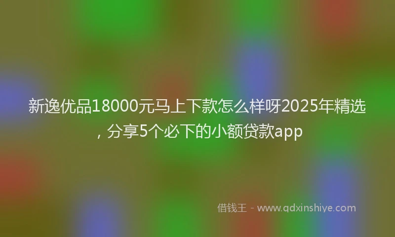 新逸优品18000元马上下款怎么样呀2025年精选，分享5个必下的小额贷款app