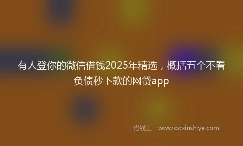 有人登你的微信借钱2025年精选，概括五个不看负债秒下款的网贷app
