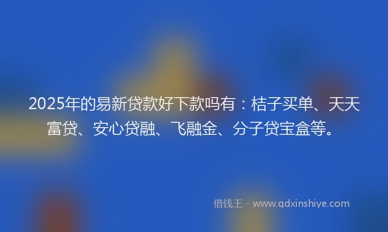 2025年的易新贷款好下款吗有：桔子买单、天天富贷、安心贷融、飞融金、分子贷宝盒等。