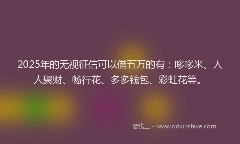 2025年的无视征信可以借五万的有：哆哆米、人人聚财、畅行花、多多钱包、彩虹花等。