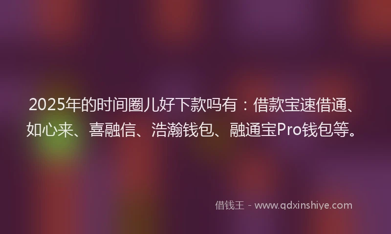 2025年的时间圈儿好下款吗有：借款宝速借通、如心来、喜融信、浩瀚钱包、融通宝Pro钱包等。