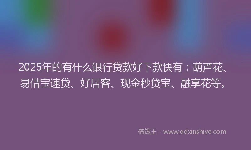 2025年的有什么银行贷款好下款快有：葫芦花、易借宝速贷、好居客、现金秒贷宝、融享花等。