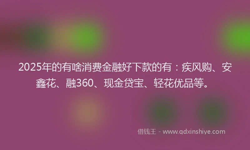 2025年的有啥消费金融好下款的有：疾风购、安鑫花、融360、现金贷宝、轻花优品等。