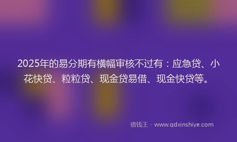 2025年的易分期有横幅审核不过有：应急贷、小花快贷、粒粒贷、现金贷易借、现金快贷等。