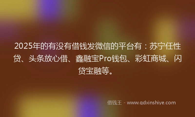 2025年的有没有借钱发微信的平台有：苏宁任性贷、头条放心借、鑫融宝Pro钱包、彩虹商城、闪贷宝融等。