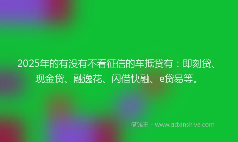 2025年的有没有不看征信的车抵贷有：即刻贷、现金贷、融逸花、闪借快融、e贷易等。