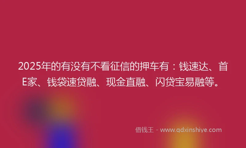 2025年的有没有不看征信的押车有：钱速达、首E家、钱袋速贷融、现金直融、闪贷宝易融等。