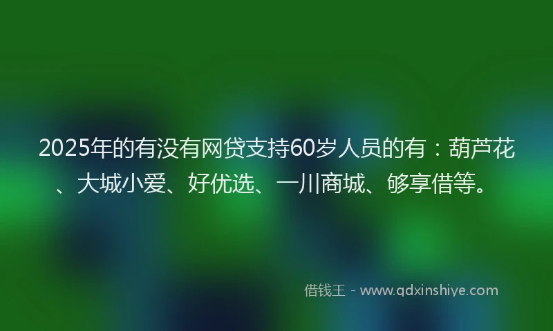 2025年的有没有网贷支持60岁人员的有：葫芦花、大城小爱、好优选、一川商城、够享借等。