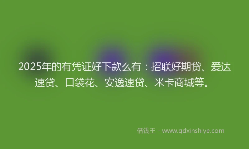 2025年的有凭证好下款么有：招联好期贷、爱达速贷、口袋花、安逸速贷、米卡商城等。