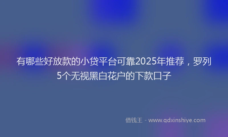 有哪些好放款的小贷平台可靠2025年推荐，罗列5个无视黑白花户的下款口子