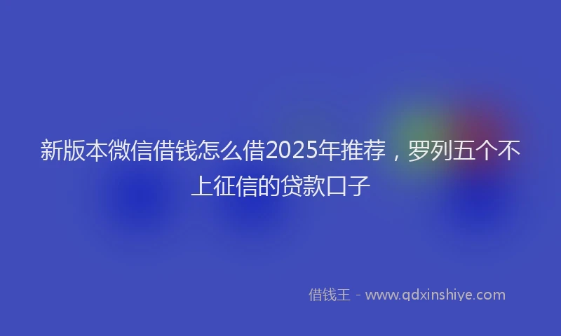 新版本微信借钱怎么借2025年推荐，罗列五个不上征信的贷款口子