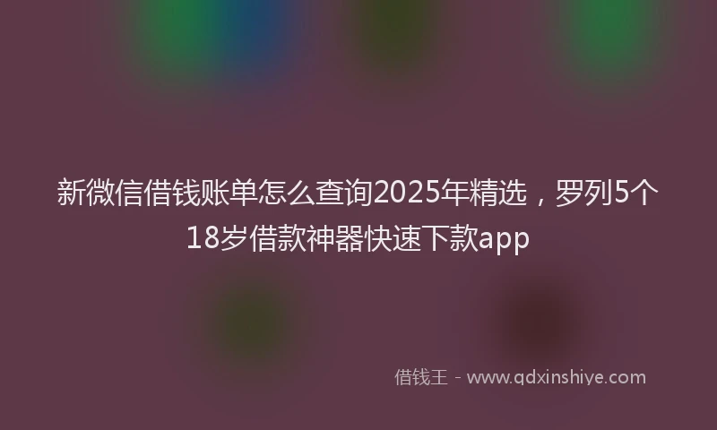 新微信借钱账单怎么查询2025年精选，罗列5个18岁借款神器快速下款app