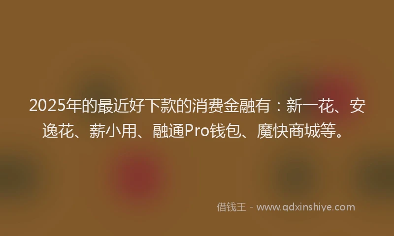 2025年的最近好下款的消费金融有：新一花、安逸花、薪小用、融通Pro钱包、魔快商城等。