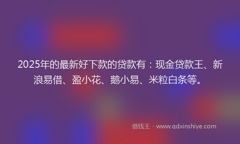 2025年的最新好下款的贷款有：现金贷款王、新浪易借、盈小花、鹅小易、米粒白条等。