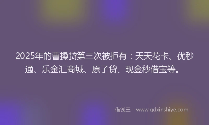 2025年的曹操贷第三次被拒有：天天花卡、优秒通、乐金汇商城、原子贷、现金秒借宝等。