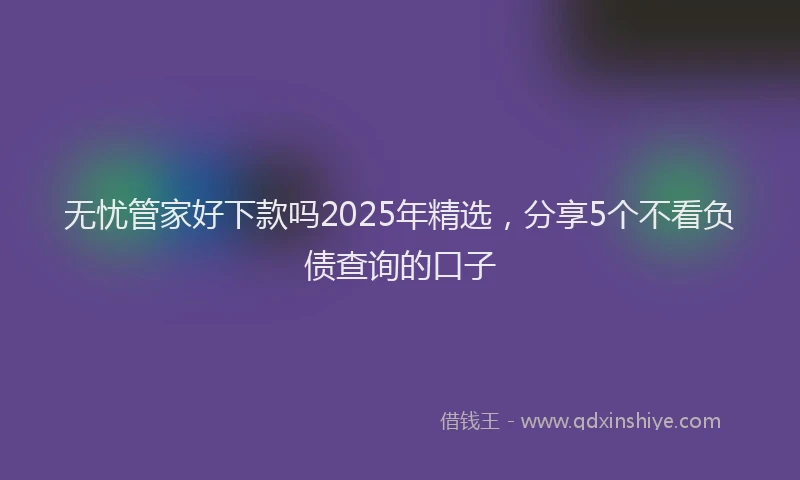 无忧管家好下款吗2025年精选，分享5个不看负债查询的口子