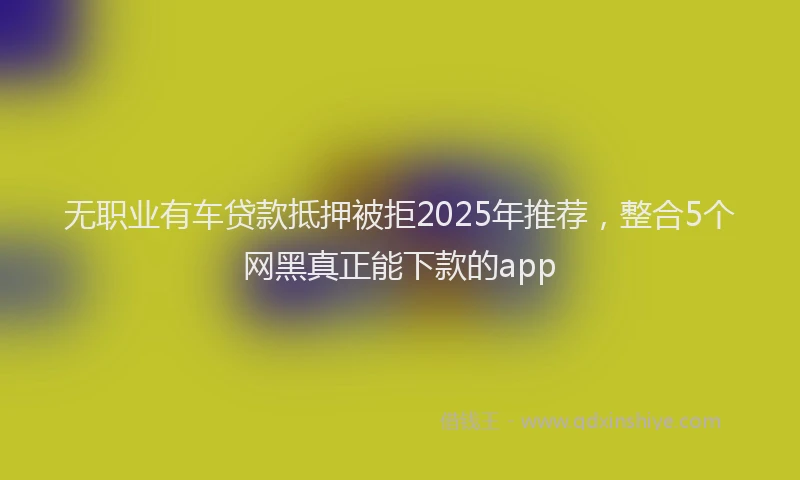 无职业有车贷款抵押被拒2025年推荐，整合5个网黑真正能下款的app