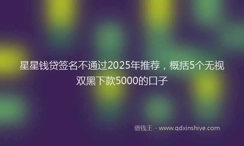 星星钱贷签名不通过2025年推荐，概括5个无视双黑下款5000的口子