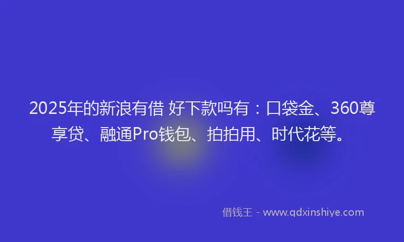 2025年的新浪有借 好下款吗有：口袋金、360尊享贷、融通Pro钱包、拍拍用、时代花等。