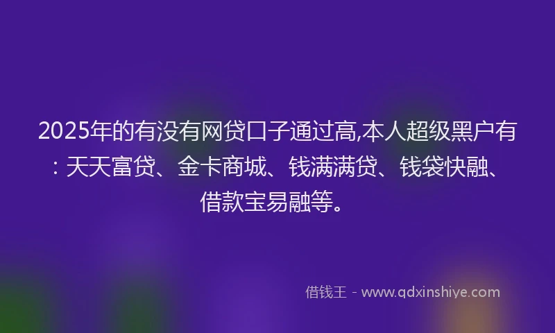 2025年的有没有网贷口子通过高,本人超级黑户有：天天富贷、金卡商城、钱满满贷、钱袋快融、借款宝易融等。