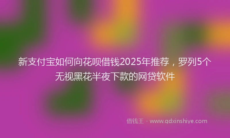 新支付宝如何向花呗借钱2025年推荐，罗列5个无视黑花半夜下款的网贷软件