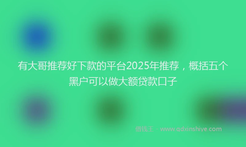 有大哥推荐好下款的平台2025年推荐，概括五个黑户可以做大额贷款口子