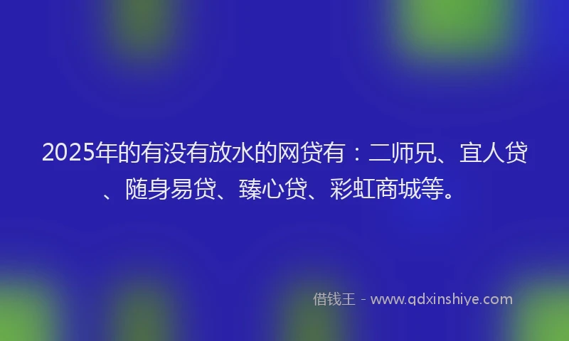 2025年的有没有放水的网贷有：二师兄、宜人贷、随身易贷、臻心贷、彩虹商城等。