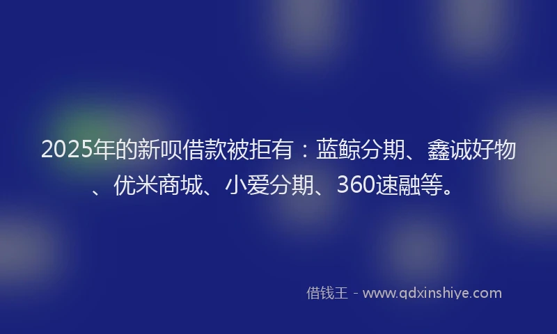 2025年的新呗借款被拒有：蓝鲸分期、鑫诚好物、优米商城、小爱分期、360速融等。