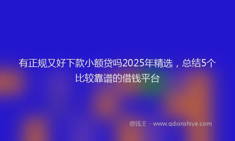 有正规又好下款小额贷吗2025年精选，总结5个比较靠谱的借钱平台
