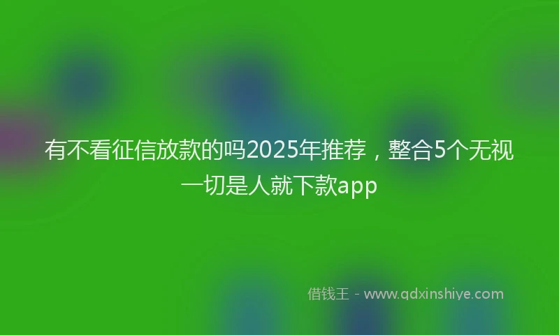 有不看征信放款的吗2025年推荐，整合5个无视一切是人就下款app