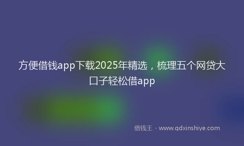 方便借钱app下载2025年精选，梳理五个网贷大口子轻松借app