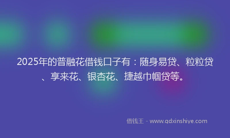 2025年的普融花借钱口子有：随身易贷、粒粒贷、享来花、银杏花、捷越巾帼贷等。