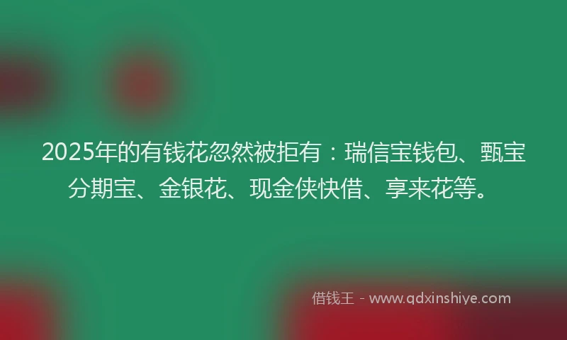 2025年的有钱花忽然被拒有：瑞信宝钱包、甄宝分期宝、金银花、现金侠快借、享来花等。